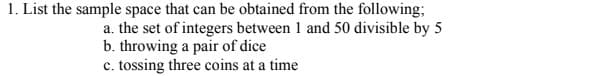 1. List the sample space that can be obtained from the following;
a. the set of integers between 1 and 50 divisible by 5
b. throwing a pair of dice
c. tossing three coins at a time
