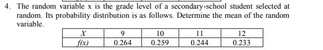 4. The random variable x is the grade level of a secondary-school student selected at
random. Its probability distribution is as follows. Determine the mean of the random
variable.
X
10
11
12
f(x)
0.264
0.259
0.244
0.233
