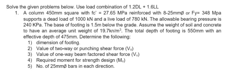 Solve the given problems below. Use load combination of 1.2DL + 1.6LL
1. A column 450mm square with fc' = 27.65 MPa reinforced with 8-25mmø or Fy= 348 Mpa
supports a dead load of 1000 kN and a live load of 780 kN. The allowable bearing pressure is
240 KPa. The base of footing is 1.5m below the grade. Assume the weight of soil and concrete
to have an average unit weight of 19.7kn/m3. The total depth of footing is 550mm with an
effective depth of 475mm. Determine the following:
1) dimension of footing.
2) Value of two-way or punching shear force (Vu)
3) Value of one-way beam factored shear force (Vu)
4) Required moment for strength design (Mu)
5) No. of 25mmø bars in each direction.
