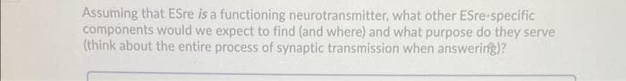 Assuming that ESre is a functioning neurotransmitter, what other ESre-specific
components would we expect to find (and where) and what purpose do they serve
(think about the entire process of synaptic transmission when answering)?
