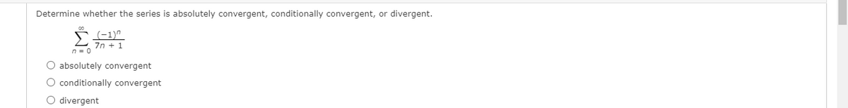 Determine whether the series is absolutely convergent, conditionally convergent, or divergent.
7n + 1
n = 0
O absolutely convergent
O conditionally convergent
O divergent
