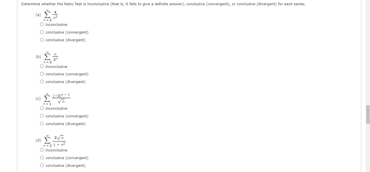 Determine whether the Ratio Test is inconclusive (that is, it fails to give a definite answer), conclusive (convergent), or conclusive (divergent) for each series.
(a)
n = 2
O inconclusive
O conclusive (convergent)
O conclusive (divergent)
(b) E
3n
n = 2
inconclusive
O conclusive (convergent)
O conclusive (divergent)
(c) 3)" - 1
n = 1
O inconclusive
O conclusive (convergent)
O conclusive (divergent)
(d)
n= 21 + n2
inconclusive
conclusive (convergent)
O conclusive (divergent)
