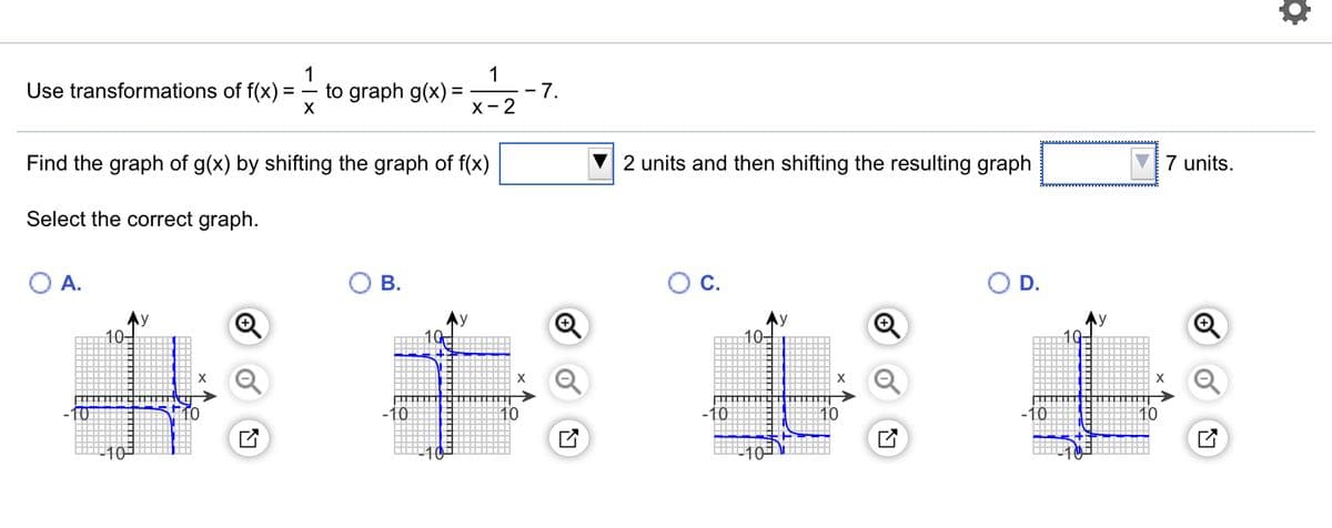 1
1
Use transformations of f(x)
to graph g(x) =
X
- 7.
х - 2
Find the graph of g(x) by shifting the graph of f(x)
2 units and then shifting the resulting graph
7 units.
Select the correct graph.
А.
В.
OC.
D.
10-
10
-10
10
-10
10
-10
10
10
