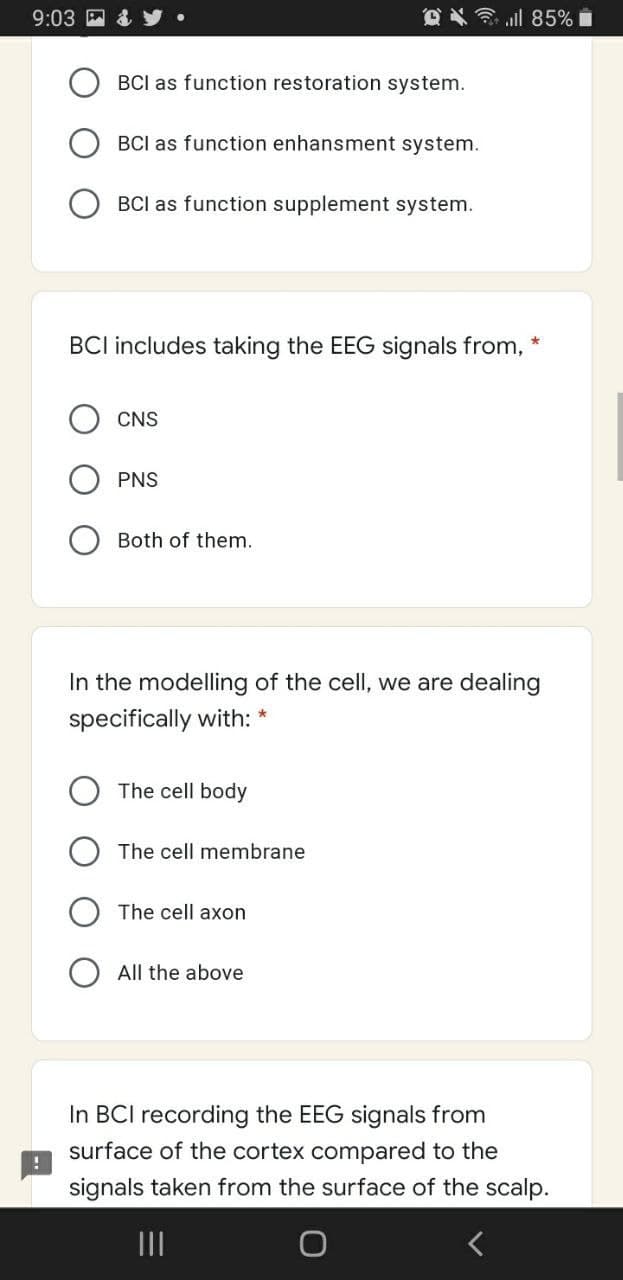 9:03
l 85% i
BCI as function restoration system.
BCI as function enhansment system.
BCI as function supplement system.
BCI includes taking the EEG signals from,
CNS
PNS
Both of them.
In the modelling of the cell, we are dealing
specifically with: *
The cell body
The cell membrane
The cell axon
All the above
In BCI recording the EEG signals from
surface of the cortex compared to the
signals taken from the surface of the scalp.
II
