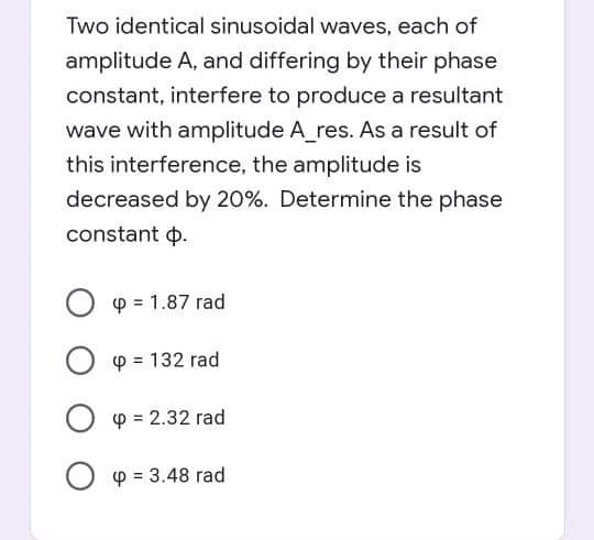 Two identical sinusoidal waves, each of
amplitude A, and differing by their phase
constant, interfere to produce a resultant
wave with amplitude A_res. As a result of
this interference, the amplitude is
decreased by 20%. Determine the phase
constant p.
O p = 1.87 rad
O p = 132 rad
O p = 2.32 rad
p = 3.48 rad
