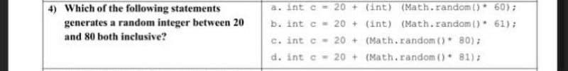 a. int e = 20 + (int) (Math.random() 60);
b. int c- 20 + (int) (Math.random () 61);
c. int c - 20 + (Math.random ()* 80);
d. int c- 20 + (Math.random () 81):
4) Which of the following statements
generates a random integer between 20
and 80 both inclusive?
