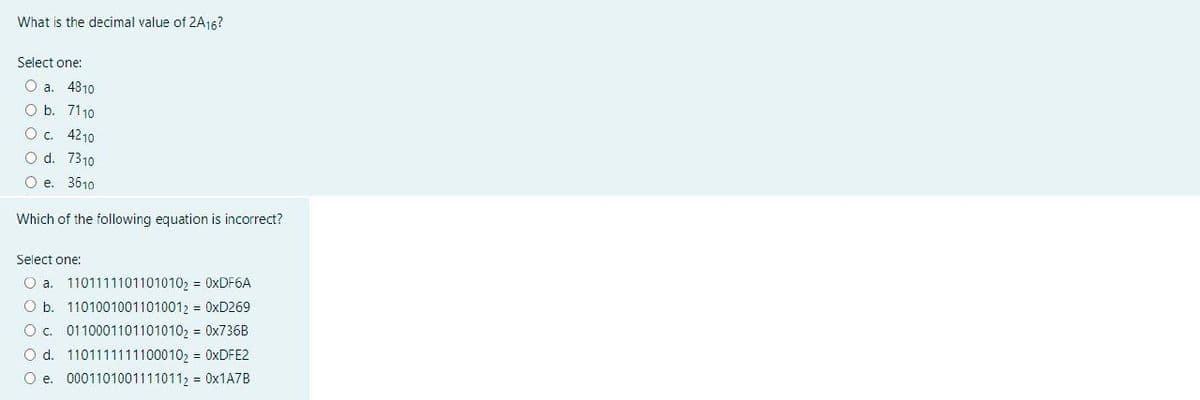 What is the decimal value of 2A16?
Select one:
O a. 4810
O b. 7110
O c. 4210
O d. 7310
O e. 3610
Which of the following equation is incorrect?
Select one:
O a. 11011111011010102= 0xDF6A
O b. 11010010011010012 = 0xD269
O c. 0110001101101010₂ = 0x736B
O d. 1101111111100010₂ = 0xDFE2
O e. 00011010011110112 = 0x1A7B