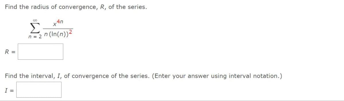 Find the radius of convergence, R, of the series.
R =
00
Σ
n = 2^(ln(n))²
I =
4n
X
Find the interval, I, of convergence of the series. (Enter your answer using interval notation.)