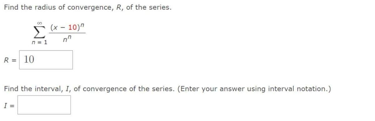 Find the radius of convergence, R, of the series.
(x - 10)"
n
n = 1
R = 10
Find the interval, I, of convergence of the series. (Enter your answer using interval notation.)
I =