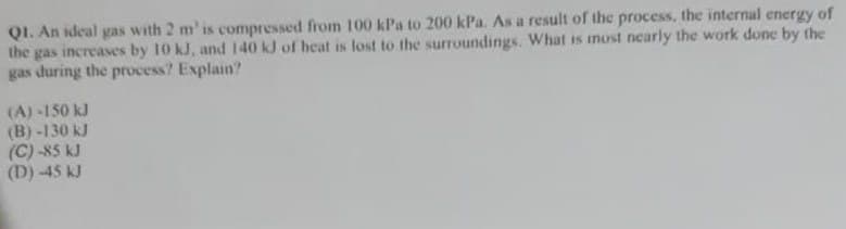 QI. An ideal gas with 2 m' is compressed from 100 kPa to 200 kPa. As a result of the process, the internal energy of
the gas increases by 10 kJ, and 140 kJ of heat is lost to the surroundings. What is most nearly the work done by the
gas during the process? Explain?
(A) -150 kJ
(B) -130 kJ
(C) -85 kJ
(D) -45 kJ
