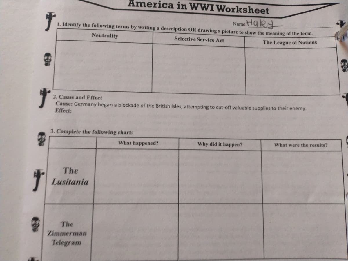 America in WWI Worksheet
Name-Haley
1. Identify the following terms by writing a description OR drawing a picture to show the meaning of the term.
Neutrality
Selective Service Act
The League of Nations
2. Cause and Effect
Cause: Germany began a blockade of the British Isles, attempting to cut-off valuable supplies to their enemy.
Effect:
3. Complete the following chart:
What happened?
Why did it happen?
What were the results?
The
Lusitania
The
Zimmerman
Telegram
