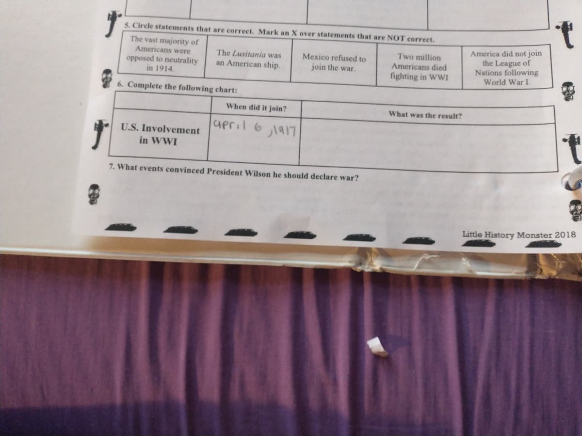 5. Circle statements that are correct. Mark an X over statements that are NOT correct.
America did not join
the League of
Nations following
World War I.
The vast majority of
Americans were
Two million
Americans died
fighting in WWI
The Lusitania was
Mexico refused to
opposed to neutrality
in 1914.
an American ship.
join the war.
6. Complete the following chart:
When did it join?
What was the result?
upril 6 1a17
U.S. Involvement
in WWI
7. What events convinced President Wilson he should declare war?
Little History Monster 2018
