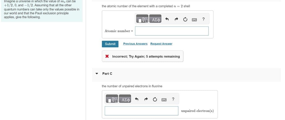 Imagine a universe in which the value of m, can be
+1/2, 0, and -1/2. Assuming that all the other
quantum numbers can take only the values possible in
our world and that the Pauli exclusion principle
applies, give the following.
the atomic number of the element with a completed n = 2 shell
Atomic number =
Submit
Part C
V
X Incorrect; Try Again; 5 attempts remaining
VO
ΑΣΦ
Previous Answers Request Answer
the number of unpaired electrons in fluorine
ΑΣΦ
?
?
unpaired electron(s)