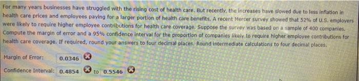 For many years businesses have struggled with the rising cost of health care. But recently, the increases have slowed due to less inflation in
health care prices and employees paying for a larger portion of health care benefits. A recent Mercer survey showed that 52% of U.S. employers
were likely to require higher employee contributions for health care coverage. Suppose the survey was based on a sample of 400 companies.
Compute the margin of error and a 95% confidence interval for the proportion of companies likely to require higher employee contributions for
health care coverage. If required, round your answers to four decimal places. Round intermediate calculations to four decimal places.
Margin of Error:
Confidence Interval: 0.4854 to 0.5546
0.0346