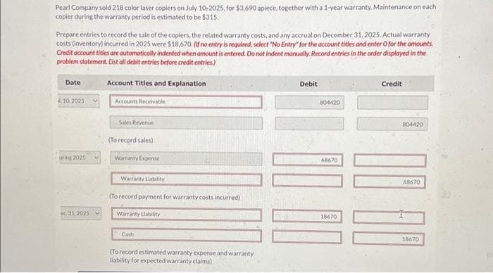 Pearl Company sold 218 color laser copiers on July 10-2025, for $3,690 apiece, together with a 1-year warranty. Maintenance on each
copier during the warranty period is estimated to be $315.
Prepare entries to record the sale of the copiers, the related warranty costs, and any accrual on December 31, 2025. Actual warranty
costs (inventory) incurred in 2025 were $18,670. (If no entry is required, select "No Entry for the account titles and enter O for the amounts.
Credit account titles are automatically indented when amount is entered. Do not indent manually. Record entries in the order displayed in the
problem statement. List all debit entries before credit entries)
Account Titles and Explanation
Date
10, 2025
uring 2025
ec 31,2025 v
Accounts Receivable
Sales Revenue
(To record sales)
Warranty Expense
Warranty Liability
(To record payment for warranty costs incurred)
Warranty Llability
Cash
(To record estimated warranty expense and warranty
liability for expected warranty claims)
Debit
804420
10 00
68670
18670
Credit
804420
68670
18670