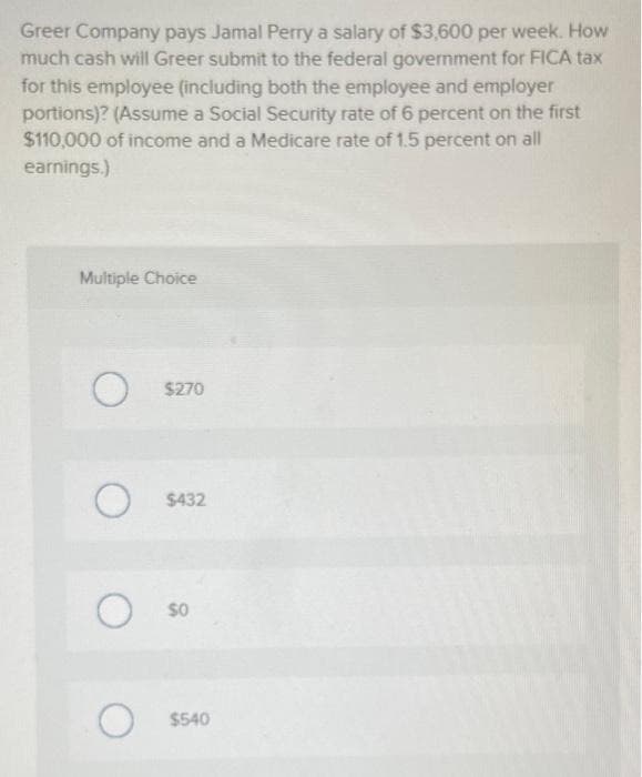 Greer Company pays Jamal Perry a salary of $3,600 per week. How
much cash will Greer submit to the federal government for FICA tax
for this employee (including both the employee and employer
portions)? (Assume a Social Security rate of 6 percent on the first
$110,000 of income and a Medicare rate of 1.5 percent on all
earnings.)
Multiple Choice
O $270
O
O
O
$432
$0
$540