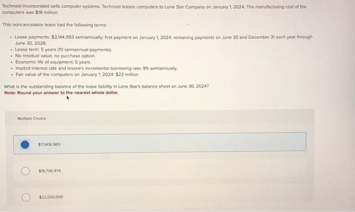 Technold Incorporated sells computer systems. Technoid leases computers to Lone Star Company on January 1, 2024. The manufacturing cost of the
computers was $18 million.
This noncancelable lease had the following terms:
• Lease payments: $3,144,993 semiannually; first payment on January 1, 2024; remaining payments on June 30 and December 31 each year through
June 30, 2028.
. Lease term: 5 years (10 semiannual payments).
No residual value; no purchase option.
• Economic life of equipment: 5 years.
• Implicit interest rate and lessee's incremental borrowing rate: 9% semiannually.
• Fair value of the computers on January 1, 2024: $22 million.
What is the outstanding balance of the lease liability in Lone Star's balance sheet on June 30, 20247
Note: Round your answer to the nearest whole dollar.
Multiple Choice
$17,406,965
$16.706.974
$22,000,000