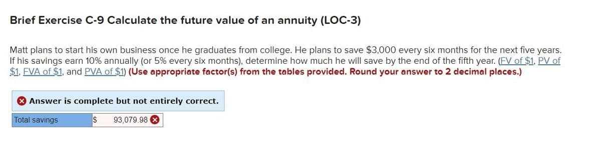 Brief Exercise C-9 Calculate the future value of an annuity (LOC-3)
Matt plans to start his own business once he graduates from college. He plans to save $3,000 every six months for the next five years.
If his savings earn 10% annually (or 5% every six months), determine how much he will save by the end of the fifth year. (FV of $1, PV of
$1. FVA of $1, and PVA of $1) (Use appropriate factor(s) from the tables provided. Round your answer to 2 decimal places.)
> Answer is complete but not entirely correct.
Total savings
$ 93,079.98 x