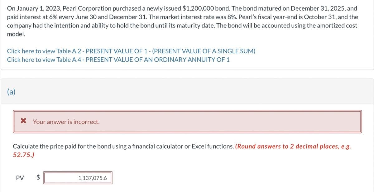 On January 1, 2023, Pearl Corporation purchased a newly issued $1,200,000 bond. The bond matured on December 31, 2025, and
paid interest at 6% every June 30 and December 31. The market interest rate was 8%. Pearl's fiscal year-end is October 31, and the
company had the intention and ability to hold the bond until its maturity date. The bond will be accounted using the amortized cost
model.
Click here to view Table A.2 - PRESENT VALUE OF 1 - (PRESENT VALUE OF A SINGLE SUM)
Click here to view Table A.4 - PRESENT VALUE OF AN ORDINARY ANNUITY OF 1
(a)
* Your answer is incorrect.
Calculate the price paid for the bond using a financial calculator or Excel functions. (Round answers to 2 decimal places, e.g.
52.75.)
PV
$
1,137,075.6