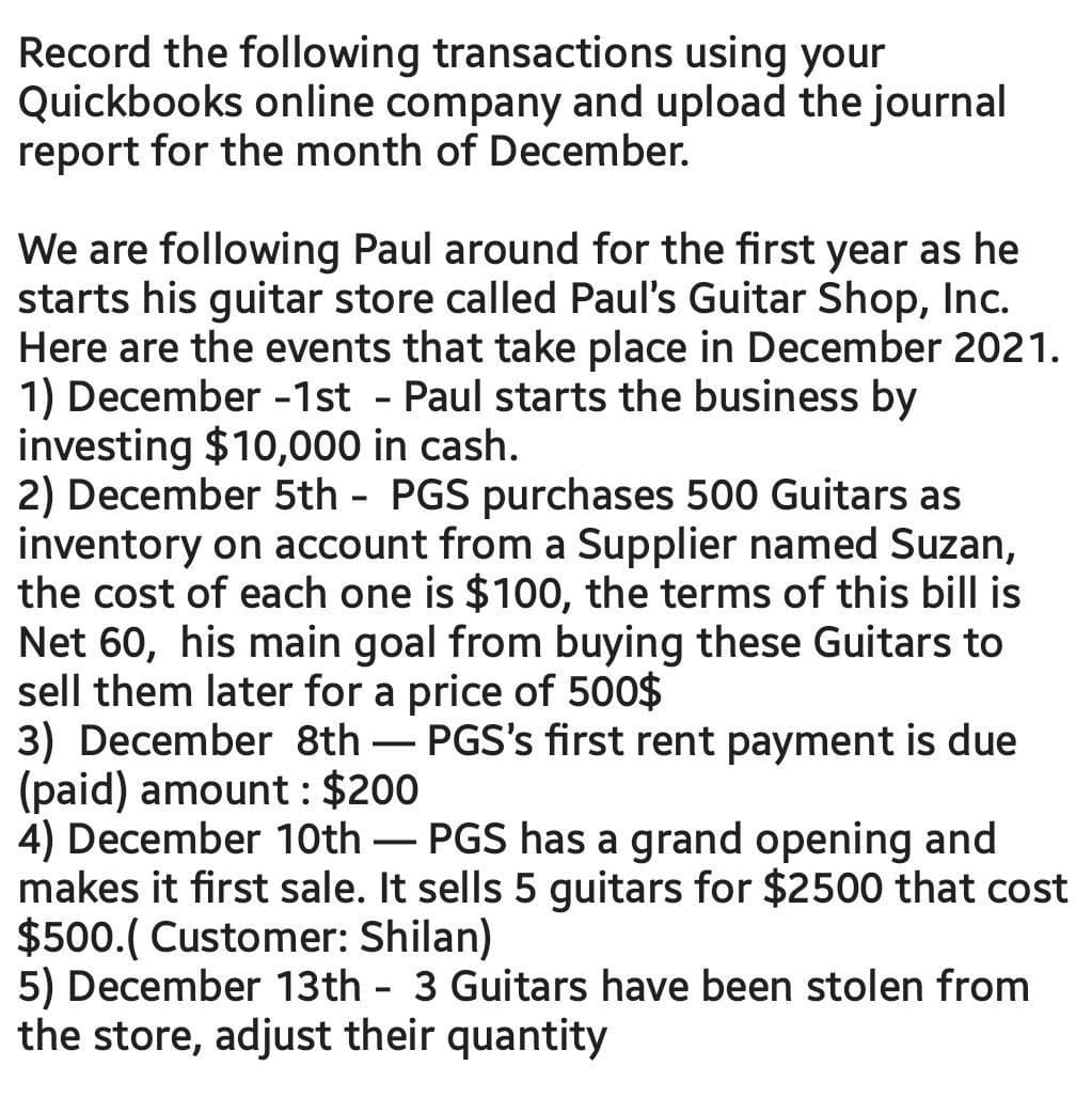 Record the following transactions using your
Quickbooks online company and upload the journal
report for the month of December.
We are following Paul around for the first year as he
starts his guitar store called Paul's Guitar Shop, Inc.
Here are the events that take place in December 2021.
1) December -1st - Paul starts the business by
investing $10,000 in cash.
2) December 5th - PGS purchases 500 Guitars as
inventory on account from a Supplier named Suzan,
the cost of each one is $100, the terms of this bill is
Net 60, his main goal from buying these Guitars to
sell them later for a price of 500$
3) December 8th – PGS's first rent payment is due
(paid) amount : $200
4) December 10th – PGS has a grand opening and
makes it first sale. It sells 5 guitars for $2500 that cost
$500.( Customer: Shilan)
5) December 13th - 3 Guitars have been stolen from
the store, adjust their quantity
-
-
