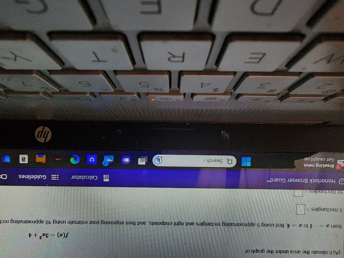 (A) Estimate the area under the graph of
f(x) = 3x³ + 4
from 2 = -1 to z = 4, first using 5 approximating rectangles and right endpoints, and then improving your estimate using 10 approximating rect
5 Rectangles
=
N
10 Rectangles =
Honorlock Browser Guard™
N
1 Breaking news
Get caught up
3
E
Q Search
-led-
Y
D
5
接回味|
【食食器)
4
Calculator Guidelines
hp
a
