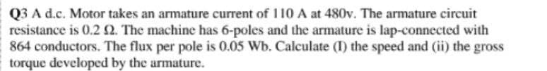 Q3 A d.c. Motor takes an armature current of 110 A at 480v. The armature circuit
resistance is 0.22. The machine has 6-poles and the armature is lap-connected with
864 conductors. The flux per pole is 0.05 Wb. Calculate (I) the speed and (ii) the gross
torque developed by the armature.
