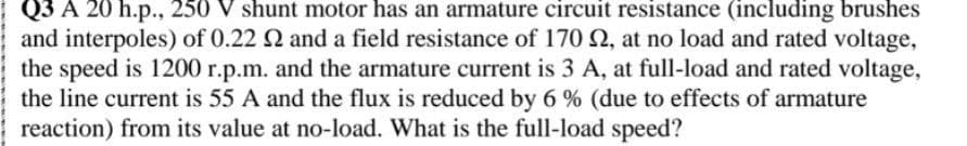 Q3 A 20 h.p., 250 V shunt motor has an armature circuit resistance (including brushes
and interpoles) of 0.22 2 and a field resistance of 170 2, at no load and rated voltage,
the speed is 1200 r.p.m. and the armature current is 3 A, at full-load and rated voltage,
the line current is 55 A and the flux is reduced by 6 % (due to effects of armature
reaction) from its value at no-load. What is the full-load speed?
