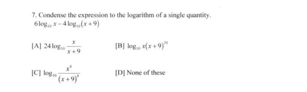 7. Condense the expression to the logarithm of a single quantity.
6log,0 x – 4 log(x + 9)
[A] 24 log10
x+9
[B] log, x(x + 9)*
[C] log10
[D] None of these
(x+9)'
