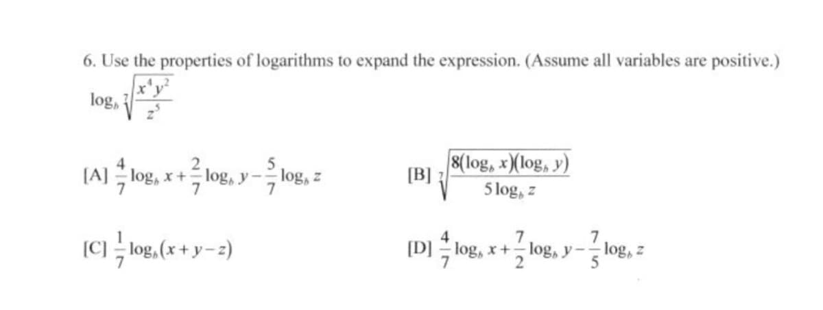 6. Use the properties of logarithms to expand the expression. (Assume all variables are positive.)
log,
[A] log, x+ log, y
8(log, x)(log, y)
[B]
log, z
5 log, z
(C) log, (x + y-2)
7
[D] log, x+ log, y
log, z
2
