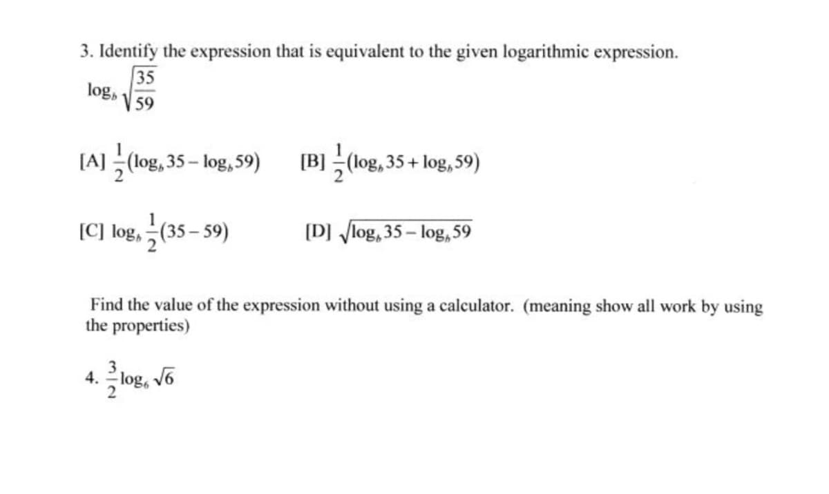 3. Identify the expression that is equivalent to the given logarithmic expression.
35
logs
59
[A] (log, 35- log,59)
[B] (log, 35 + log, 59)
[C] log, 극(35-59)
(D] log, 35 – log, 59
Find the value of the expression without using a calculator. (meaning show all work by using
the properties)
4.국log, v6
2
