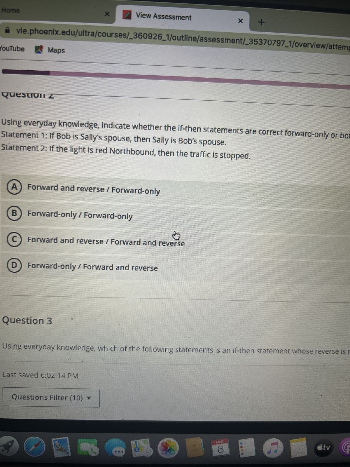 Home
YouTube Maps
Question Z
vle.phoenix.edu/ultra/courses/_360926_1/outline/assessment/_35370797_1/overview/attemp
B
A) Forward and reverse / Forward-only
X
Using everyday knowledge, indicate whether the if-then statements are correct forward-only or bot
Statement 1: If Bob is Sally's spouse, then Sally is Bob's spouse.
Statement 2: If the light is red Northbound, then the traffic is stopped.
D
Forward-only / Forward-only
View Assessment
C) Forward and reverse / Forward and reverse
Question 3
Forward-only / Forward and reverse
Last saved 6:02:14 PM
Questions Filter (10) ▼
X
+
Using everyday knowledge, which of the following statements is an if-then statement whose reverse is r
6
étv