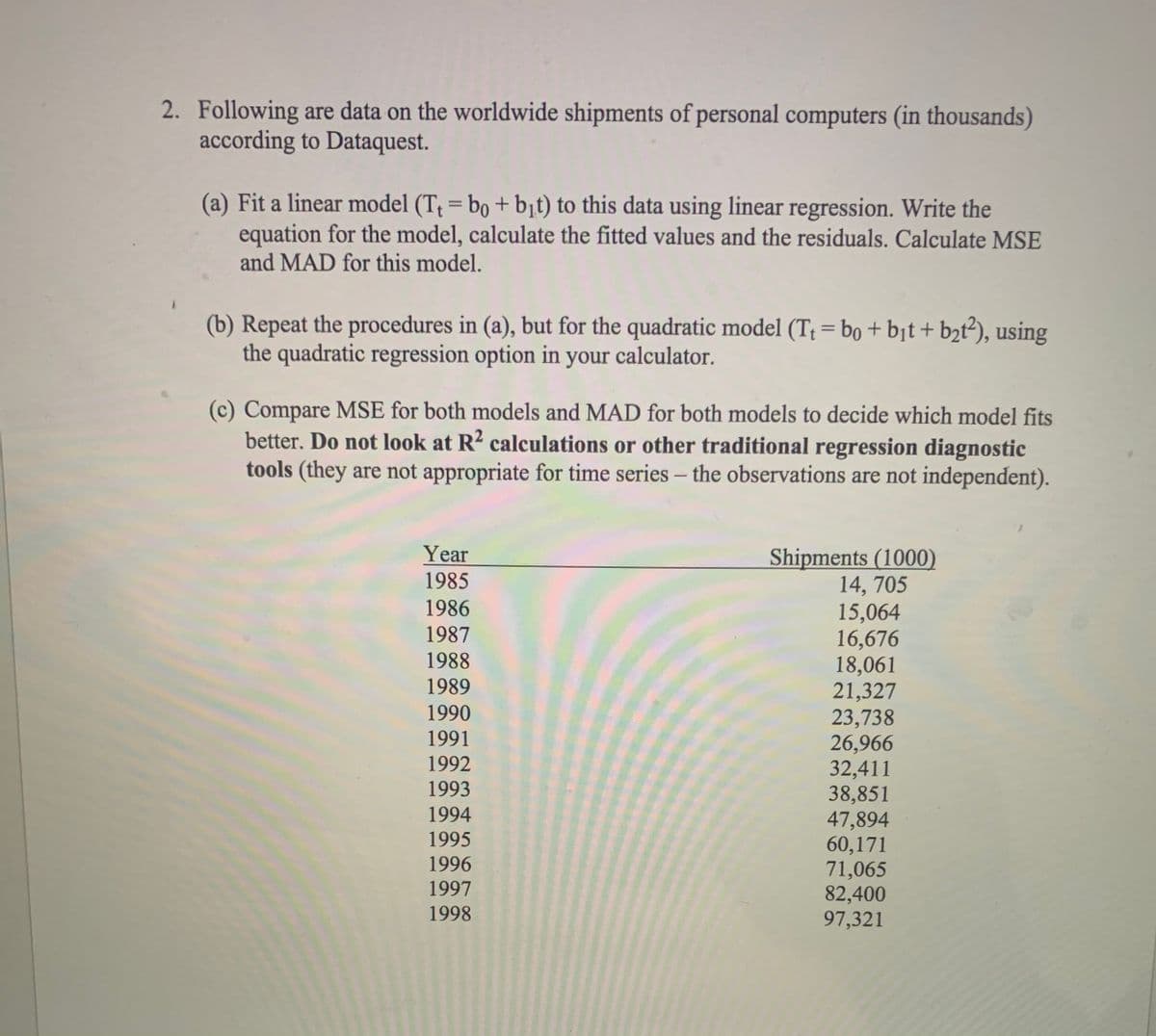 2. Following are data on the worldwide shipments of personal computers (in thousands)
according to Dataquest.
(a) Fit a linear model (T = bo + bịt) to this data using linear regression. Write the
equation for the model, calculate the fitted values and the residuals. Calculate MSE
and MAD for this model.
%3D
(b) Repeat the procedures in (a), but for the quadratic model (T† = bo + bịt+ bzt²), using
the quadratic regression option in your calculator.
(c) Compare MSE for both models and MAD for both models to decide which model fits
better. Do not look at R? calculations or other traditional regression diagnostic
tools (they are not appropriate for time series - the observations are not independent).
Year
1985
Shipments (1000)
14, 705
15,064
16,676
18,061
21,327
23,738
26,966
32,411
38,851
47,894
60,171
71,065
82,400
97,321
1986
1987
1988
1989
1990
1991
1992
1993
1994
1995
1996
1997
1998
