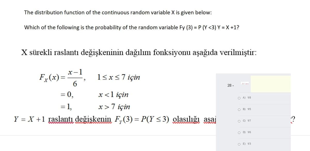 The distribution function of the continuous random variable X is given below:
Which of the following is the probability of the random variable Fy (3) = P (Y <3) Y = X +1?
X sürekli raslantı değişkeninin dağılım fonksiyonu aşağıda verilmiştir:
-1
F (x)=
6
1<x<7 için
28 -
= 0,
= 1,
x<1 için
%3D
O A) 1/8
x>7 için
O B) 1/5
Y = X +1 raslantı değişkenin F,(3) = P(Y <3) olasılığı aşai
O C) 1/7
O D) 1/6
O E) 1/3
