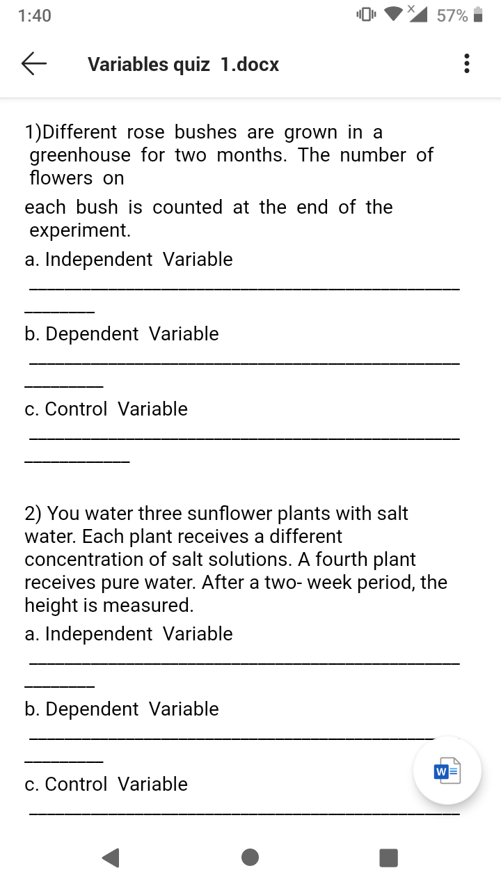 1:40
57%
Variables quiz 1.docx
1)Different rose bushes are grown in a
greenhouse for two months. The number of
flowers on
each bush is counted at the end of the
experiment.
a. Independent Variable
b. Dependent Variable
c. Control Variable
2) You water three sunflower plants with salt
water. Each plant receives a different
concentration of salt solutions. A fourth plant
receives pure water. After a two- week period, the
height is measured.
a. Independent Variable
b. Dependent Variable
c. Control Variable
