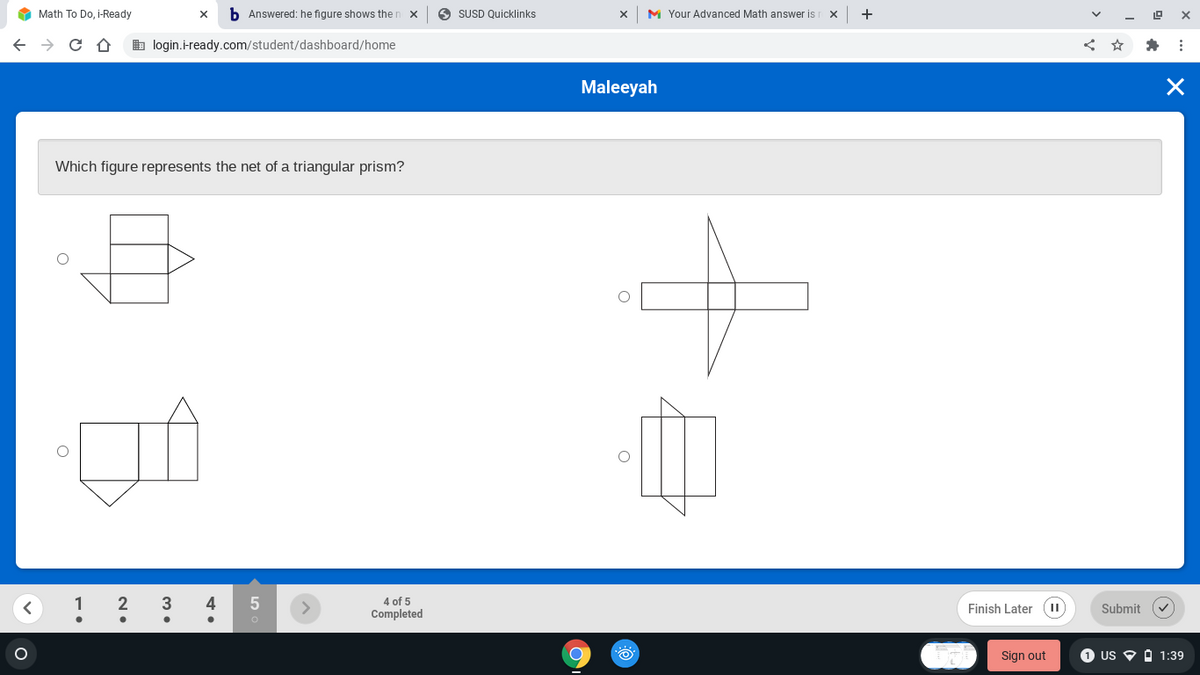 O Math To Do, i-Ready
b Answered: he figure shows then x
O SUSD Quicklinks
M Your Advanced Math answer is
+
b login.i-ready.com/student/dashboard/home
Maleeyah
Which figure represents the net of a triangular prism?
3
4
4 of 5
Finish Later (II
Submit
Completed
Sign out
1 US
O 1:39
