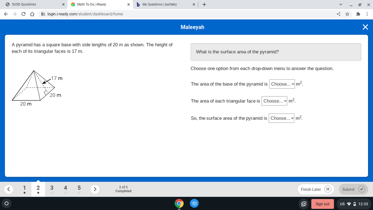 O SUSD Quicklinks
Math To Do, i-Ready
b My Questions | bartleby
b login.i-ready.com/student/dashboard/home
Maleeyah
A pyramid has a square base with side lengths of 20 m as shown. The height of
each of its triangular faces is 17 m.
What is the surface area of the pyramid?
Choose one option from each drop-down menu to answer the question.
17 m
The area of the base of the pyramid is Choose... m?.
20 m
The area of each triangular face is Choose... v m2.
20 m
So, the surface area of the pyramid is Choose... m2.
2 of 5
Completed
2
4
>
Finish Later (II
Submit
Sign out
US O O 12:33
LO
