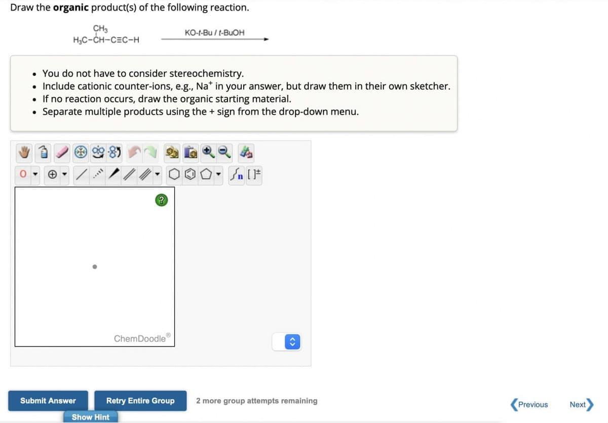 Draw the organic product(s) of the following reaction.
CH₂
HC-CH-CEC-H
KO-t-Bu / t-BuOH
You do not have to consider stereochemistry.
• Include cationic counter-ions, e.g., Na+ in your answer, but draw them in their own sketcher.
• If no reaction occurs, draw the organic starting material.
⚫ Separate multiple products using the + sign from the drop-down menu.
?
Q4
S. IF
Submit Answer
ChemDoodle
Retry Entire Group
2 more group attempts remaining
Previous
Next
Show Hint