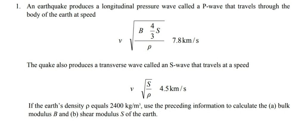 1. An earthquake produces a longitudinal pressure wave called a P-wave that travels through the
body of the earth at speed
V
B
V
4
S
The quake also produces a transverse wave called an S-wave that travels at a speed
7.8km/s
S
4.5 km/s
If the earth's density p equals 2400 kg/m³, use the preceding information to calculate the (a) bulk
modulus B and (b) shear modulus S of the earth.