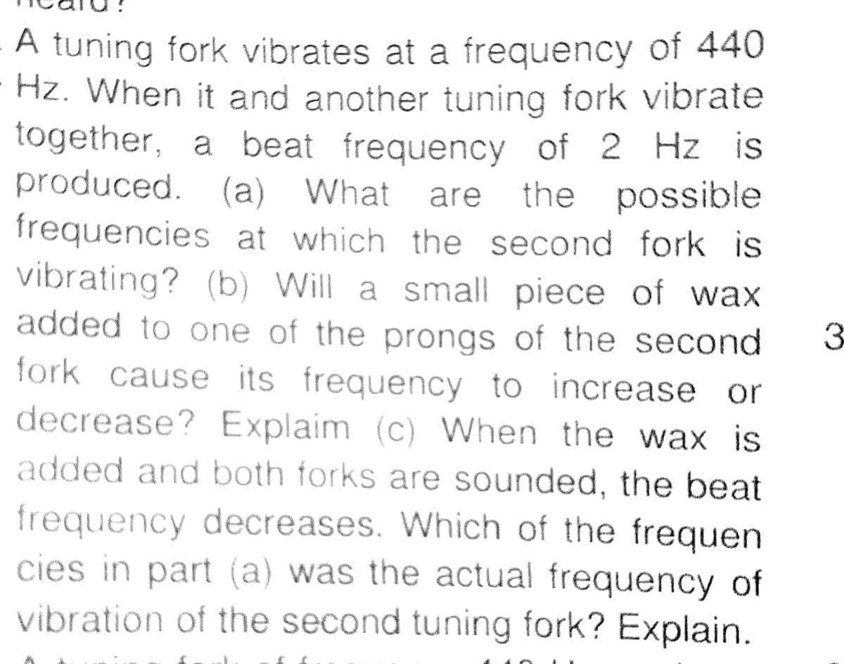 A tuning fork vibrates at a frequency of 440
Hz. When it and another tuning fork vibrate
together, a beat frequency of 2 Hz is
produced. (a) What
What are the possible
frequencies at which the second fork is
vibrating? (b) Will a small piece of wax
added to one of the prongs of the second
fork cause its frequency to increase or
decrease? Explaim (c) When the wax is
added and both forks are sounded, the beat
frequency decreases. Which of the frequen
cies in part (a) was the actual frequency of
vibration of the second tuning fork? Explain.
3