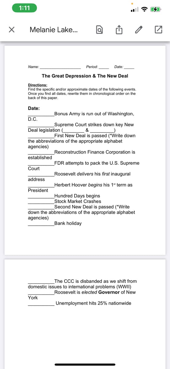 1:11
Melanie Lake...
Name:
Period:
Date:
The Great Depression & The New Deal
Directions:
Find the specific and/or approximate dates of the following events.
Once you find all dates, rewrite them in chronological order on the
back of this paper.
Date:
Bonus Army is run out of Washington,
D.C.
Supreme Court strikes down key New
&
Deal legislation
First New Deal is passed (*Write down
the abbreviations of the appropriate alphabet
agencies)
Reconstruction Finance Corporation is
established
_FDR attempts to pack the U.S. Supreme
Court
Roosevelt delivers his first inaugural
address
Herbert Hoover begins his 1* term as
President
Hundred Days begins
Stock Market Crashes
Second New Deal is passed (*Write
down the abbreviations of the appropriate alphabet
agencies)
Bank holiday
The CCC is disbanded as we shift from
domestic issues to international problems (WWII)
Roosevelt is elected Governor of New
York
Unemployment hits 25% nationwide
