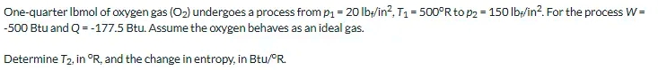 One-quarter Ibmol of oxygen gas (O2) undergoes a process from p1 = 20 lb/in?, T1 = 500°R to p2 = 150 lbp/in?. For the process w =
%3D
-500 Btu and Q = -177.5 Btu. Assume the oxygen behaves as an ideal gas.
Determine T2, in °R, and the change in entropy, in Btu/PR.
