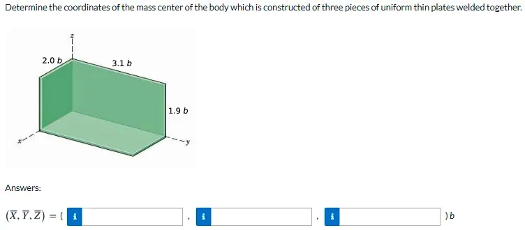 Determine the coordinates of the mass center of the body which is constructed of three pieces of uniform thin plates welded together.
2.0 b
3.1 b
1.9 b
Answers:
(X, Y, Z) = (i
)b
