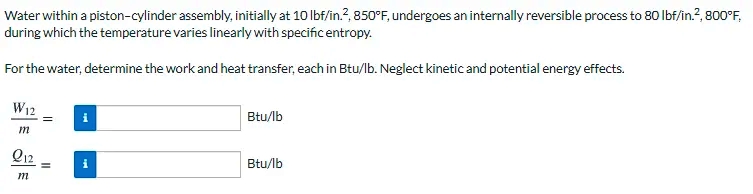 Water within a piston-cylinder assembly, initially at 10 lbf/in.?, 850°F, undergoes an internally reversible process to 80 lbf/in.?, 800°F,
during which the temperature varies linearly with specific entropy.
For the water, determine the work and heat transfer, each in Btu/lb. Neglect kinetic and potential energy effects.
W12
i
Btu/lb
m
Q12
Btu/lb
m
II
