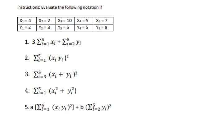 Instructions: Evaluate the following notation if
X1 = 4 X2 = 2 X3 = 10 X4 = 5 Xs = 7
Y1 =2
Y2 = 3 Y3 5
Y4=5
Ys = 8
1. 3 E-1 xi + E-2 Yi
2. E-1 (Xi Yi )?
3. Σ (x + y?
4. Σ (f+ y)
5. a [Ef-1 (xi Vi P] +b (E-2yi?
