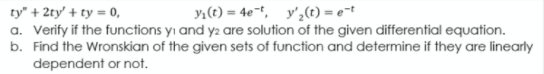 yı(t) = 4et, y',(t) = e=t
ty" + 2ty' + ty = 0,
a. Verify if the functions yı and y2 are solution of the given differential equation.
b. Find the Wronskian of the given sets of function and determine if they are linearly
dependent or not.
