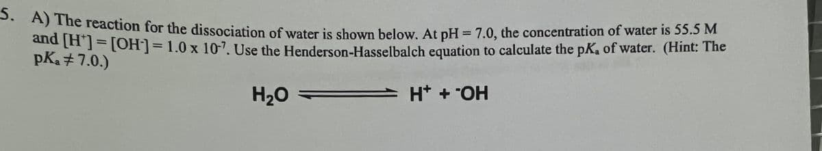 5. A) The reaction for the dissociation of water is shown below. At pH = 7.0, the concentration of water is 55.5 M
and [H*] = [OH-] = 1.0 x 10-7. Use the Henderson-Hasselbalch equation to calculate the pK, of water. (Hint: The
pka #7.0.)
H₂O
H+ + OH