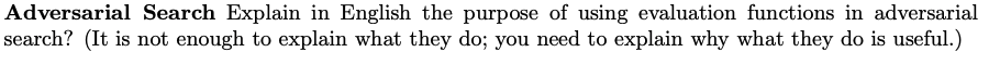 Adversarial Search Explain in English the purpose of using evaluation functions in adversarial
search? (It is not enough to explain what they do; you need to explain why what they do is useful.)
