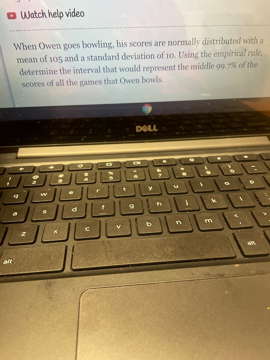 O Watch help video
When Owen goes bowling, his scores are normally distributed with a
mean of 105 and a standard deviation of 10. Using the empirical rule,
determine the interval that would represent the middle 99.7% of the
scores of all the games that Owen bowls.
DELL
%24
1
4
e
r
У
d
f
k
V
alt
alt

