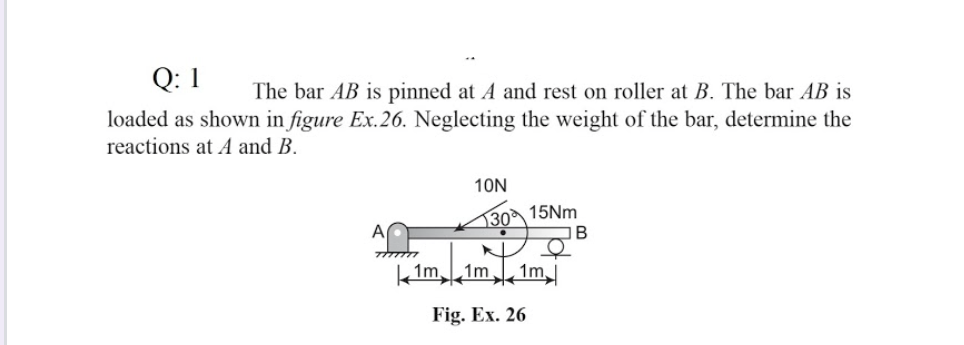 Q: 1
The bar AB is pinned at A and rest on roller at B. The bar AB is
loaded as shown in figure Ex.26. Neglecting the weight of the bar, determine the
reactions at A and B.
10N
30 15NM
IB
1m,
1m
1m
Fig. Ex. 26
