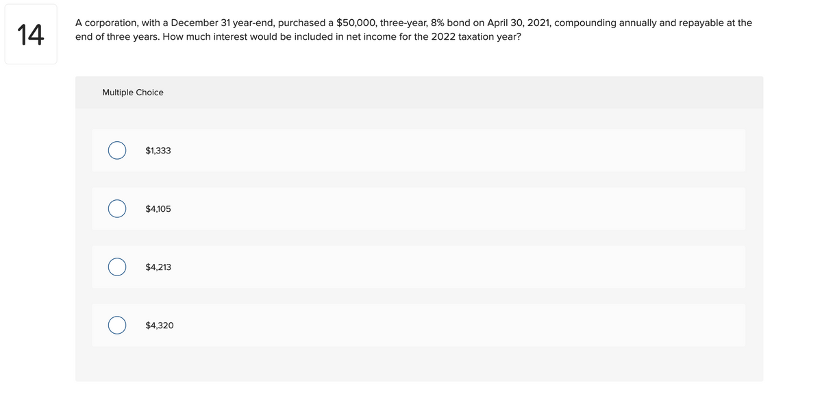 14
A corporation, with a December 31 year-end, purchased a $50,000, three-year, 8% bond on April 30, 2021, compounding annually and repayable at the
end of three years. How much interest would be included in net income for the 2022 taxation year?
Multiple Choice
$1,333
$4,105
$4,213
$4,320